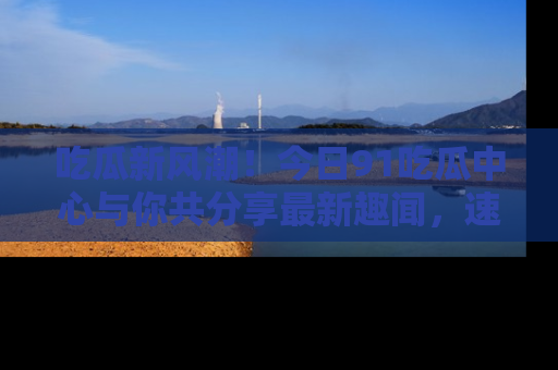 吃瓜新风潮！今日91吃瓜中心与你共分享最新趣闻，速来点击入口看看吧！