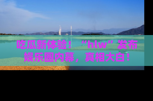 吃瓜新体验！“hlw”发布娱乐圈内幕，真相大白！
