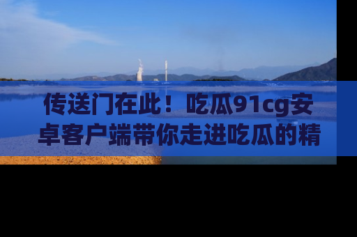 传送门在此！吃瓜91cg安卓客户端带你走进吃瓜的精彩世界