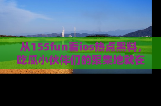 从155fun看ios热点黑料，吃瓜小伙伴们的聚集地就在这里！