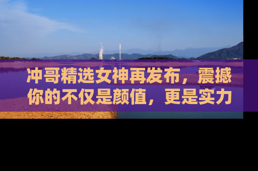 冲哥精选女神再发布，震撼你的不仅是颜值，更是实力！