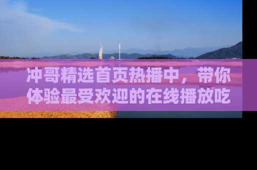 冲哥精选首页热播中，带你体验最受欢迎的在线播放吃瓜节目