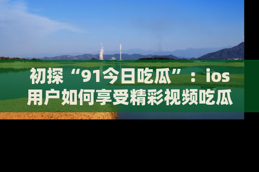 初探“91今日吃瓜”：ios用户如何享受精彩视频吃瓜时光