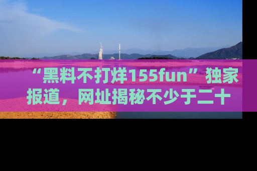 “黑料不打烊155fun”独家报道,网址揭秘不少于二十条惊人黑料新闻!