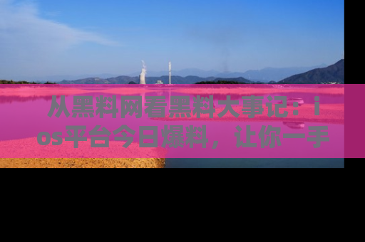 从黑料网看黑料大事记:ios平台今日爆料,让你一手掌握八卦内幕
