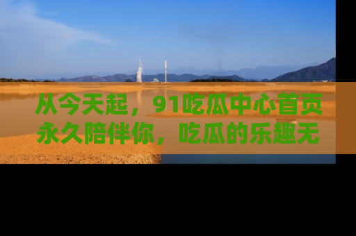 从今天起，91吃瓜中心首页永久陪伴你，吃瓜的乐趣无穷无尽！