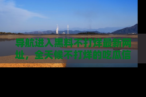 导航进入黑料不打烊最新网址，全天候不打烊的吃瓜信息为你奉上！