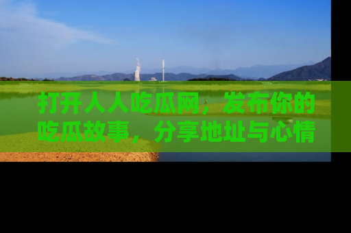 打开人人吃瓜网，发布你的吃瓜故事，分享地址与心情！