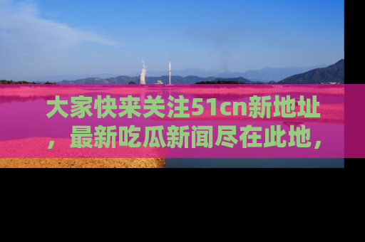 大家快来关注51cn新地址，最新吃瓜新闻尽在此地，绝对不容错过哦！