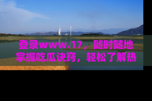 登录www.17，随时随地掌握吃瓜诀窍，轻松了解热点！