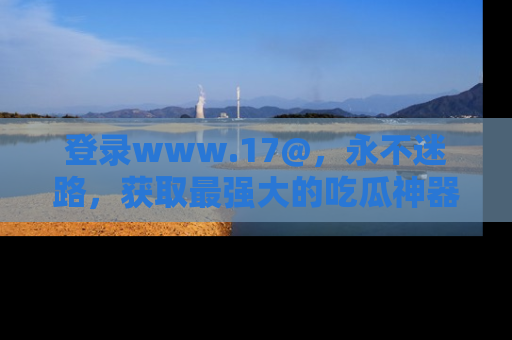 登录www.17@，永不迷路，获取最强大的吃瓜神器，解锁娱乐新动态。