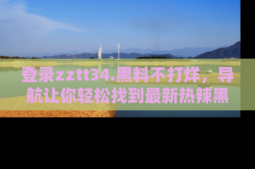 登录zztt34.黑料不打烊，导航让你轻松找到最新热辣黑料，吃瓜更方便！