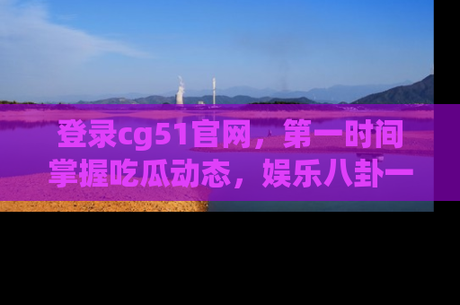 登录cg51官网，第一时间掌握吃瓜动态，娱乐八卦一网打尽！
