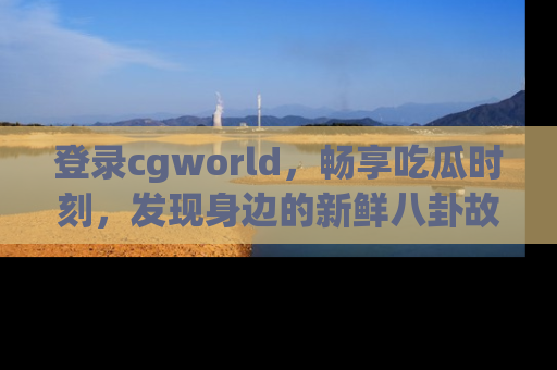 登录cgworld，畅享吃瓜时刻，发现身边的新鲜八卦故事