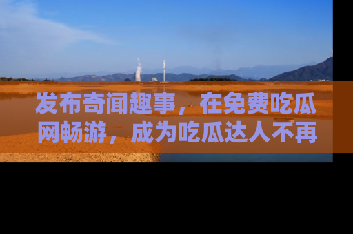 发布奇闻趣事，在免费吃瓜网畅游，成为吃瓜达人不再是梦！