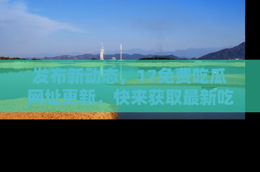 发布新动态，17免费吃瓜网址更新，快来获取最新吃瓜信息哦！