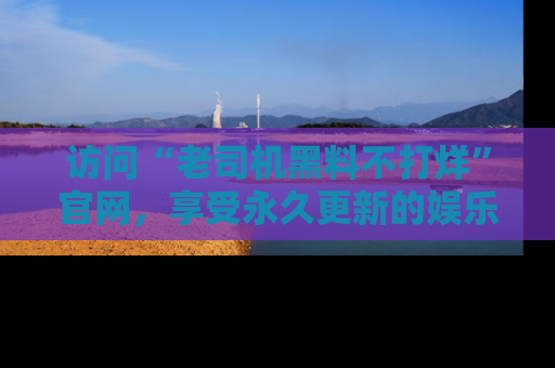 访问“老司机黑料不打烊”官网，享受永久更新的娱乐八卦和内幕新闻！