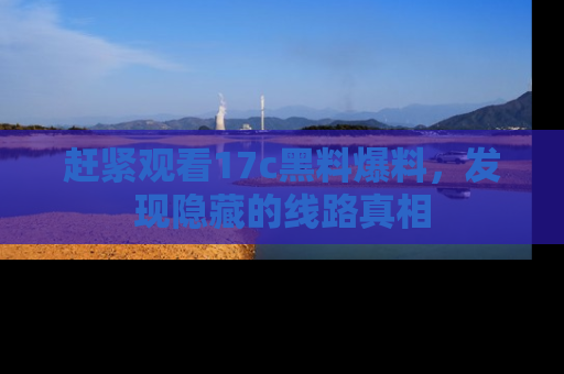 赶紧观看17c黑料爆料，发现隐藏的线路真相