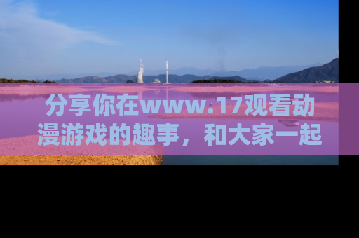 分享你在www.17观看动漫游戏的趣事，和大家一起探讨二次元魅力！