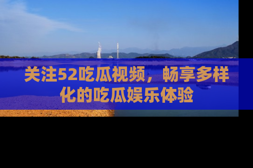 关注52吃瓜视频，畅享多样化的吃瓜娱乐体验