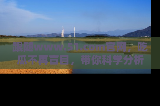 跟随www.51.com官网，吃瓜不再盲目，带你科学分析娱乐圈动态！