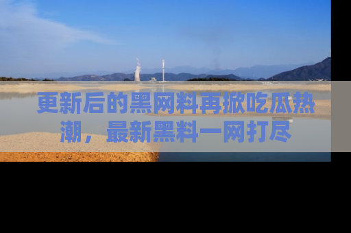 更新后的黑网料再掀吃瓜热潮，最新黑料一网打尽