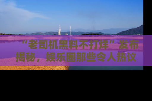 “老司机黑料不打烊”发布揭秘，娱乐圈那些令人热议的黑暗秘密！