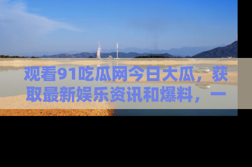 观看91吃瓜网今日大瓜,获取最新娱乐资讯和爆料,一起来围观!