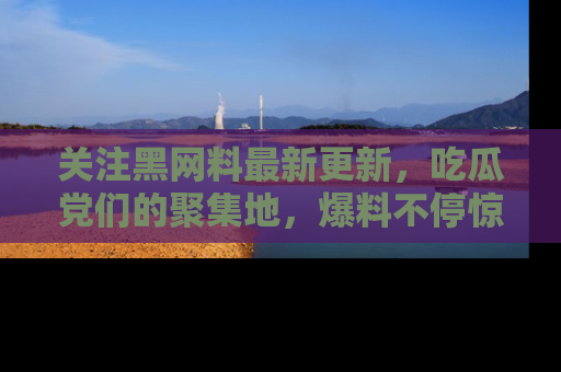 关注黑网料最新更新，吃瓜党们的聚集地，爆料不停惊喜连连！
