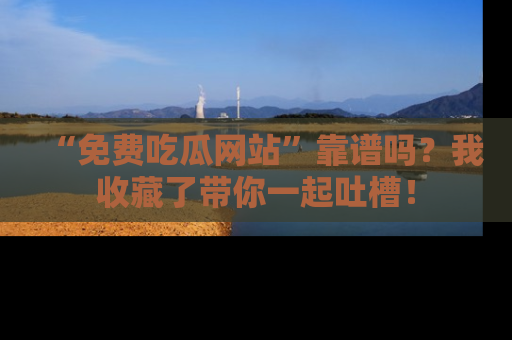 “免费吃瓜网站”靠谱吗？我收藏了带你一起吐槽！