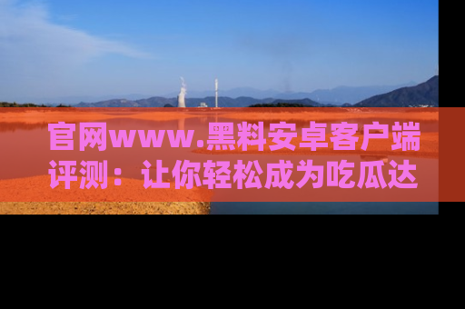 官网www.黑料安卓客户端评测:让你轻松成为吃瓜达人!