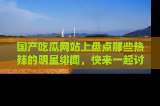 国产吃瓜网站上盘点那些热辣的明星绯闻,快来一起讨论吧!