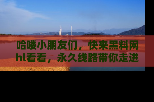 哈喽小朋友们,快来黑料网hl看看,永久线路带你走进吃瓜新天地!
