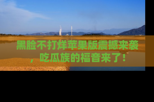 黑脸不打烊苹果版震撼来袭,吃瓜族的福音来了!