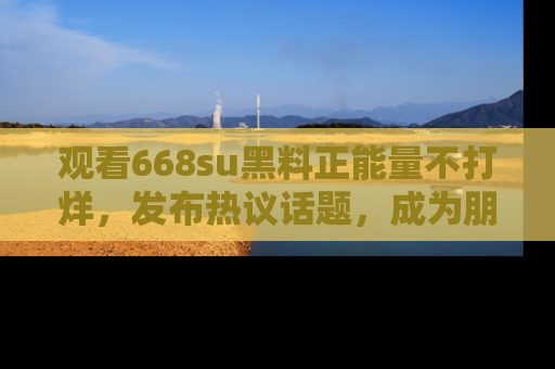 观看668su黑料正能量不打烊,发布热议话题,成为朋友圈焦点!