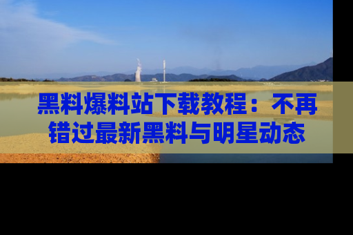 黑料爆料站下载教程:不再错过最新黑料与明星动态