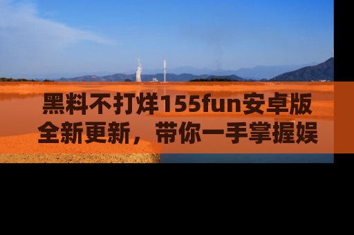 黑料不打烊155fun安卓版全新更新,带你一手掌握娱乐圈的秘密与八卦!