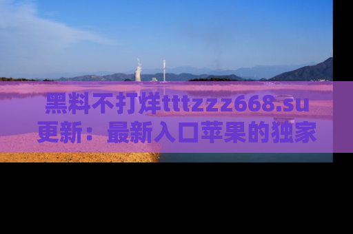 黑料不打烊tttzzz668.su更新:最新入口苹果的独家黑料,你不能错过的真相!