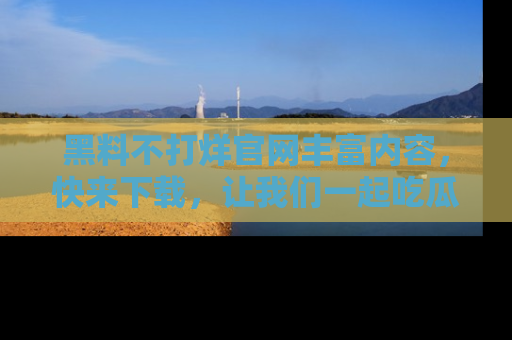 黑料不打烊官网丰富内容,快来下载,让我们一起吃瓜吧!