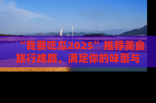 “我要吃瓜2025”推荐美食旅行线路，满足你的味蕾与好奇心