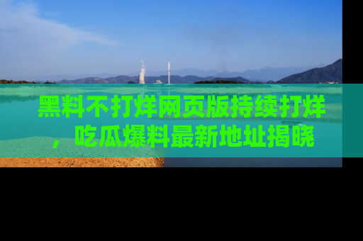 黑料不打烊网页版持续打烊,吃瓜爆料最新地址揭晓