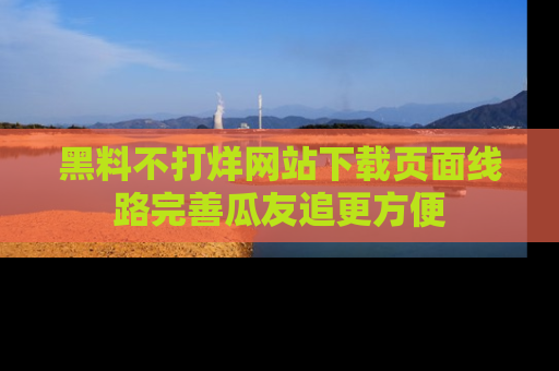 黑料不打烊网站下载页面线路完善瓜友追更方便