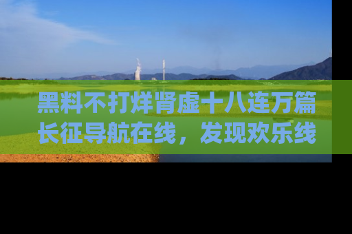 黑料不打烊肾虚十八连万篇长征导航在线,发现欢乐线路的最佳app推荐!