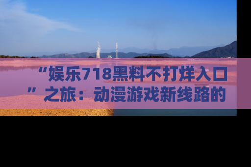 “娱乐718黑料不打烊入口”之旅：动漫游戏新线路的耀眼内幕曝光！
