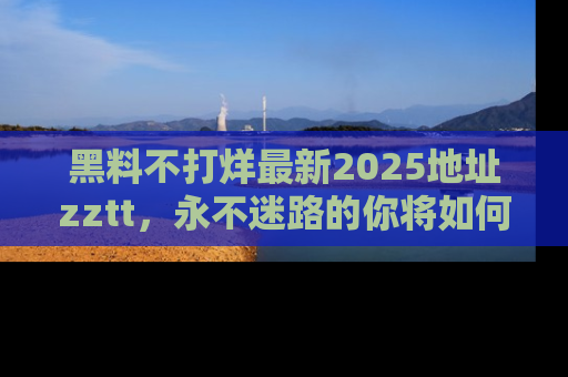 黑料不打烊最新2025地址zztt,永不迷路的你将如何撕开真相的面纱?