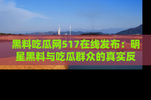 黑料吃瓜网517在线发布:明星黑料与吃瓜群众的真实反应