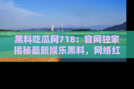 黑料吃瓜网718:官网独家揭秘最新娱乐黑料,网络红人齐聚一堂!