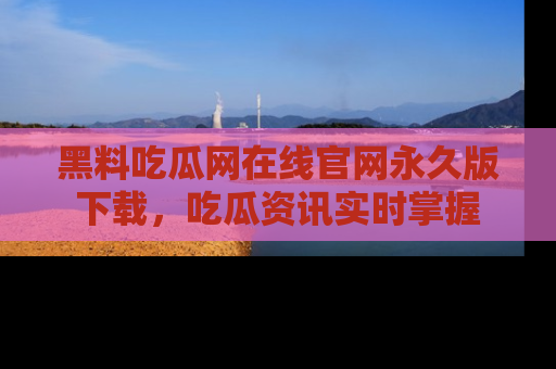 黑料吃瓜网在线官网永久版下载,吃瓜资讯实时掌握