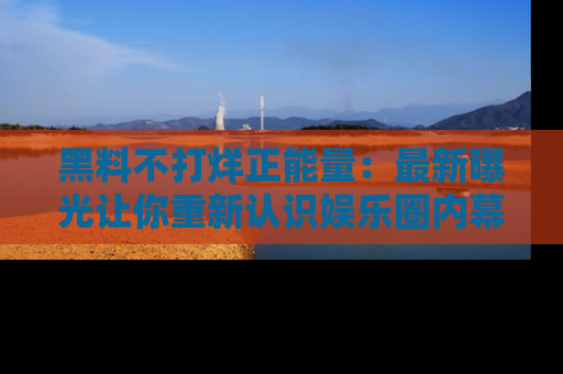 黑料不打烊正能量:最新曝光让你重新认识娱乐圈内幕!