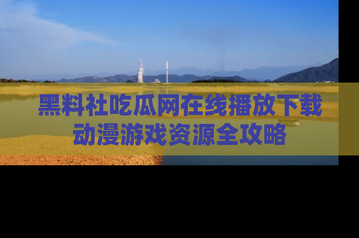 黑料社吃瓜网在线播放下载动漫游戏资源全攻略